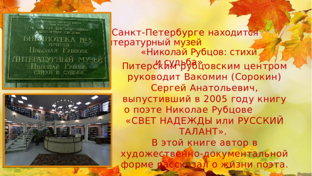 В Санкт-Петербурге находится литературный музей «Николай Рубцов: стихи и судьба». Питерским рубцовским центром руководит Вакомин (Сорокин) Сергей Анатольевич, выпустивший в 2005 году книгу о поэте Николае Рубцове «СВЕТ НАДЕЖДЫ или РУССКИЙ ТАЛАНТ». В этой книге автор в художественно-документальной форме рассказал о жизни поэта. 