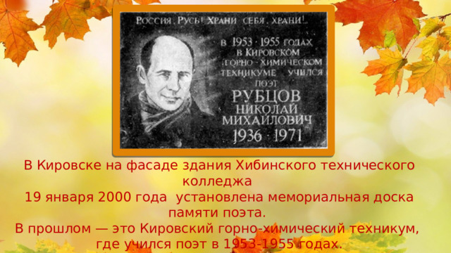 В Кировске на фасаде здания Хибинского технического колледжа 19 января 2000 года установлена мемориальная доска памяти поэта. В прошлом — это Кировский горно-химический техникум, где учился поэт в 1953-1955 годах. Музей хранит более полутора тысяч  реликвий, связанных с  именем Рубцова, 