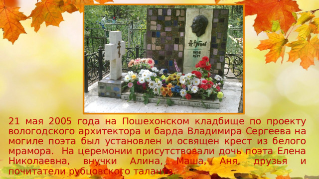21 мая 2005 года на Пошехонском кладбище по проекту вологодского архитектора и барда Владимира Сергеева на могиле поэта был установлен и освящен крест из белого мрамора. На церемонии присутствовали дочь поэта Елена Николаевна, внучки Алина, Маша, Аня, друзья и почитатели рубцовского таланта. 