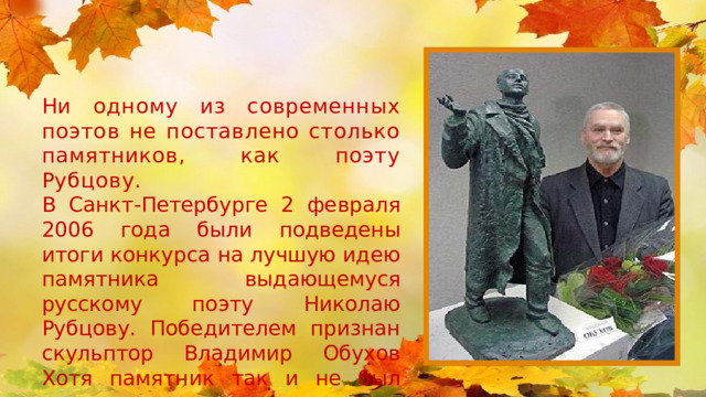 Ни одному из современных поэтов не поставлено столько памятников, как поэту Рубцову.  В Санкт-Петербурге 2 февраля 2006 года были подведены итоги конкурса на лучшую идею памятника выдающемуся русскому поэту Николаю Рубцову. Победителем признан скульптор Владимир Обухов Хотя памятник так и не был установлен. 