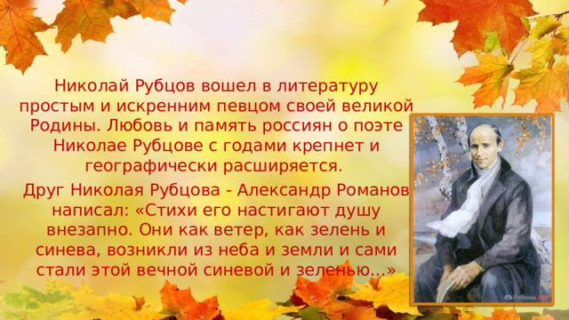 Николай Рубцов вошел в литературу простым и искренним певцом своей великой Родины. Любовь и память россиян о поэте Николае Рубцове с годами крепнет и географически расширяется. Друг Николая Рубцова - Александр Романов написал: «Стихи его настигают душу внезапно. Они как ветер, как зелень и синева, возникли из неба и земли и сами стали этой вечной синевой и зеленью…» 