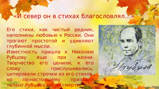 «И север он в стихах благословлял…» Его стихи, как чистый родник, наполнены любовью к России. Они трогают простотой и удивляют глубинной мысли. Известность пришла к Николаю Рубцову еще при жизни. Творчество его ценили, к его слову прислушивались, цитировали строчки из его стихов, но по-настоящему признали талант Рубцова после смерти. 