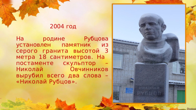 2004 год На родине Рубцова установлен  памятник из серого гранита  высотой 3 метра 18 сантиметров. На постаменте скульптор – Николай Овчинников вырубил всего два слова – «Николай Рубцов». 