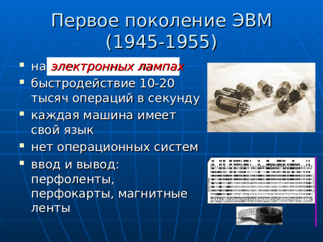 Первое поколение ЭВМ  (1945-1955) на электронных лампах быстродействие 10-20 тысяч операций в секунду каждая машина имеет свой язык нет операционных систем ввод и вывод: перфоленты,  перфокарты, магнитные ленты  