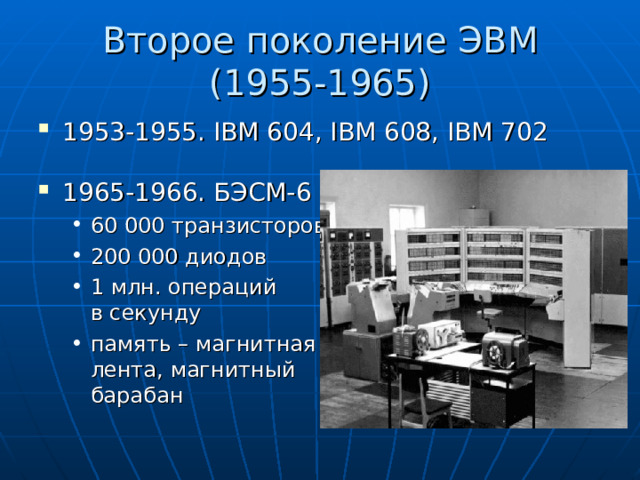 Второе поколение ЭВМ  (1955-1965) 1953-1955. IBM 604, IBM 608, IBM 702 196 5-1966 . БЭСМ- 6 60 000 транзисторов 200 000 диодов 1 млн. операций  в секунду память – магнитная  лента, магнитный  барабан    60 000 транзисторов 200 000 диодов 1 млн. операций  в секунду память – магнитная  лента, магнитный  барабан    