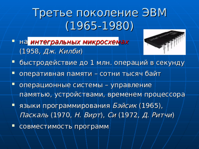 Третье поколение ЭВМ  (1965-1980) на интегральных микросхемах   (1958, Дж. Килби ) быстродействие до 1 млн. операций в секунду оперативная памяти – сотни тысяч байт операционные системы – управление памятью, устройствами, временем процессора языки программирования Бэйсик (1965), Паскаль (1970, Н. Вирт ), Си (1972, Д. Ритчи ) совместимость программ 