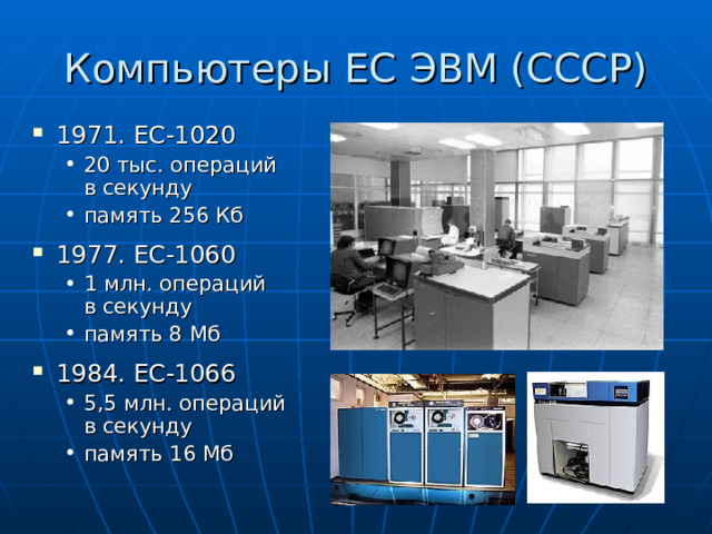 Компьютеры ЕС ЭВМ (СССР) 1971. ЕС-1020 20 тыс. операций  в секунду память 256 Кб 20 тыс. операций  в секунду память 256 Кб 1977. ЕС-1060 1 млн. операций  в секунду память 8 Мб 1 млн. операций  в секунду память 8 Мб 1984. ЕС-1066 5,5 млн. операций  в секунду память 16 Мб 5,5 млн. операций  в секунду память 16 Мб 