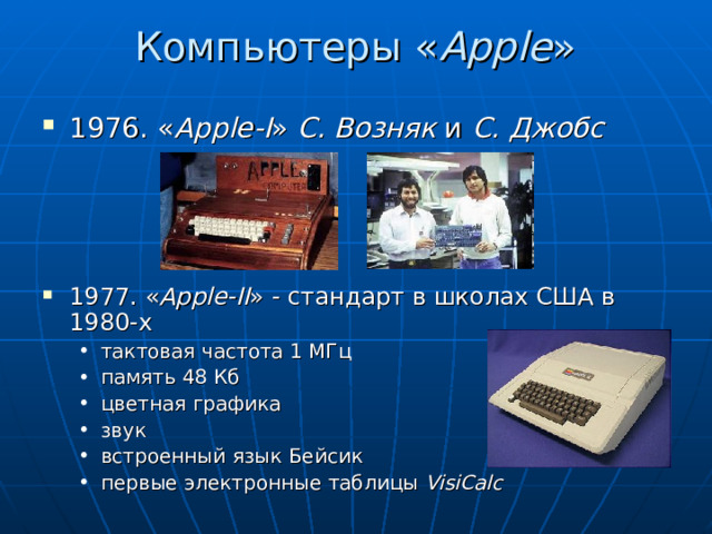 Компьютеры « Apple » 1976. « Apple-I » С. Возняк и С. Джобс      1977. « Apple-II » - стандарт в школах США в 1980-х тактовая частота 1 МГц память 48 Кб цветная графика звук встроенный язык Бейсик первые электронные таблицы VisiCalc тактовая частота 1 МГц память 48 Кб цветная графика звук встроенный язык Бейсик первые электронные таблицы VisiCalc  