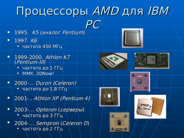 Процессоры AMD для IBM PC 1995. K5 ( аналог Pentium ) 1997. K6 частота 450 МГц частота 450 МГц 1999 -2000 . Athlon  K7  ( Pentium - III ) частота до 1 ГГц MMX, 3DNow! частота до 1 ГГц MMX, 3DNow! 2000 -.. . Duron (Celeron) частота до 1 ,8 ГГц частота до 1 ,8 ГГц 2001-.. Athlon XP (Pentium 4) 2003-… Opteron ( серверы ) частота до 3 ГГц частота до 3 ГГц 2004-… Sempron ( Celeron D ) частота до 2 ГГц частота до 2 ГГц 