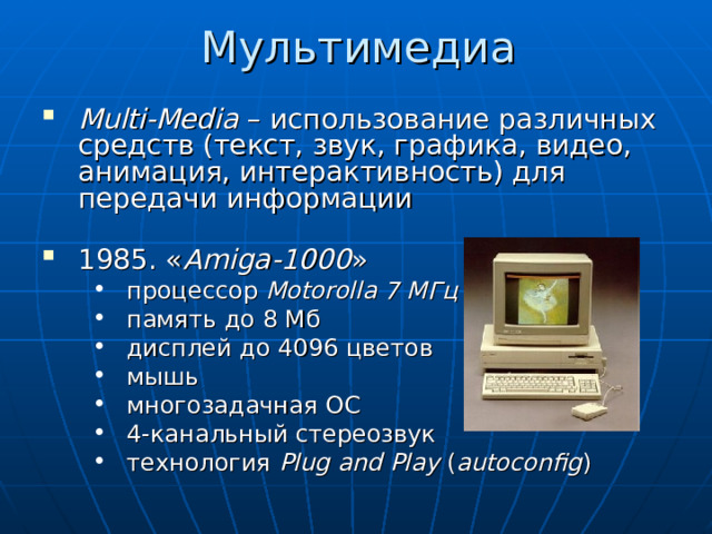Мультимедиа Multi-Media – использование различных средств (текст, звук, графика, видео, анимация, интерактивность) для передачи информации  1985. « Amiga-1000 » процессор Motorolla 7 МГц память до 8 Мб дисплей до 4096 цветов мышь многозадачная ОС 4-канальный стереозвук технология Plug and Play ( autoconfig ) процессор Motorolla 7 МГц память до 8 Мб дисплей до 4096 цветов мышь многозадачная ОС 4-канальный стереозвук технология Plug and Play ( autoconfig ) 