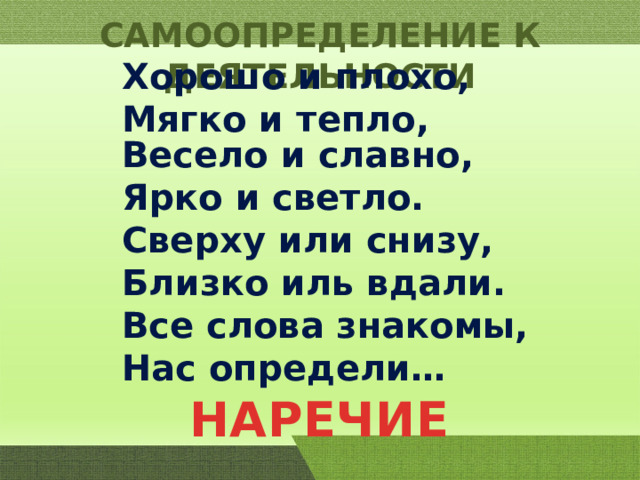 САМООПРЕДЕЛЕНИЕ К ДЕЯТЕЛЬНОСТИ Хорошо и плохо, Мягко и тепло, Весело и славно, Ярко и светло. Сверху или снизу, Близко иль вдали. Все слова знакомы, Нас определи… НАРЕЧИЕ 