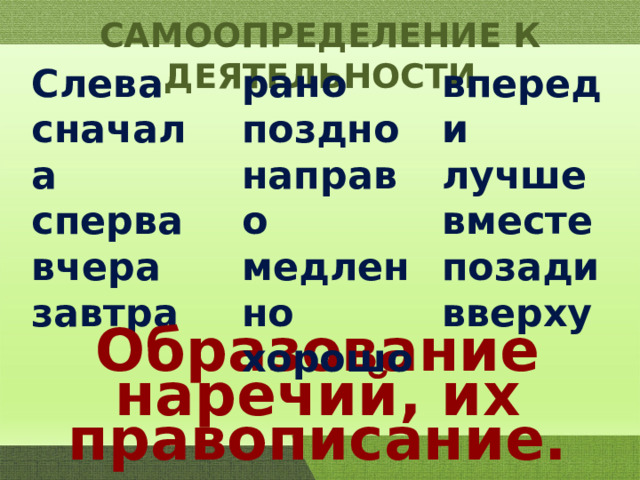 САМООПРЕДЕЛЕНИЕ К ДЕЯТЕЛЬНОСТИ рано впереди Слева лучше поздно сначала сперва направо вместе вчера медленно позади завтра хорошо вверху Образование наречий, их правописание. 