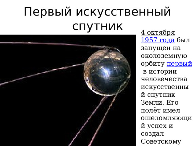 Первый искусственный спутник 4 октября   1957 года   был запущен на околоземную орбиту  первый  в истории человечества искусственный спутник Земли. Его полёт имел ошеломляющий успех и создал Советскому Союзу высокий международный авторитет. 