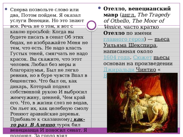 Отелло, венецианский мавр ( англ.   The Tragedy of Othello, The Moor of Venice , часто кратко Отелло по имени главного героя ) — пьеса  Уильяма Шекспира , написанная около 1604 года . Сюжет  пьесы основан на произведении Джиральди  Чинтио « Венецианский мавр ». Сперва позвольте слово или два, Потом пойдем. Я оказал услуги Венеции. Но это знают все. Речь не о том, я вот с какою просьбой: Когда вы будете писать в сенат Об этих бедах, не изображайте Меня не тем, что есть. Не надо класть Густых теней, смягчать не надо красок. Вы скажите, что этот человек Любил без меры и благоразумья, Был не легко ревнив, но в буре чувств Впал в бешенство. Что был он, как дикарь, Который поднял собственной рукою И выбросил жемчужину, ценней, Чем край его. Что, в жизни слез не ведав, Он льет их, как целебную смолу Роняют аравийские деревья. Прибавьте к сказанному : как-то раз В Алеппо турок бил венецианца И поносил сенат. Я подошел, За горло взял обрезанца-собаку И заколол. Вот так. (Закалывается.) 