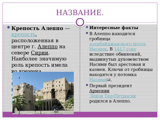 НАЗВАНИЕ. Крепость Алеппо  — крепость , расположенная в центре г. Алеппо на севере Сирии . Наиболее значимую роль крепость имела во времена Крестовых походов , являясь опорным пунктом попеременно то крестоносцев, то мусульман . Интересные факты В Алеппо находится гробница азербайджанского поэта  Насими . В 1417 году вследствие обвинений, выдвинутых духовенством Насими был арестован и казнен. Ключи от гробницы находятся у потомка Насими [3] . Первый президент Армении  Левон Тер-Петросян родился в Алеппо. 