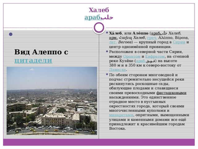 араб.  حلب ‎‎    Халеб  араб.  حلب ‎‎   Вид Алеппо с цитадели Ха́леб , или Але́ппо ( араб.  حَلَبُ ‎‎ Халяб , арм. Հալեպ Халеб , греч. Αλέππο, Βέροια, лат.   Beroea ) — крупный город в Сирии и центр одноимённой провинции. Расположен в северной части Сирии, между Оронтом и Евфратом , на степной реке Куэйке ( араб.  قويق ‎‎ ) на высоте 380 м и в 350 км к северо-востоку от Дамаска . По обеим сторонам многоводной и подчас стремительно несущейся реки раскинулись роскошные сады, обилующие плодами и славящиеся своими превосходными фисташковыми насаждениями. Это единственное отрадное место в пустынных окрестностях города, который своими многочисленными куполами и минаретами , опрятными, вымощенными улицами и каменными домами все ещё принадлежит к красивейшим городам Востока. 