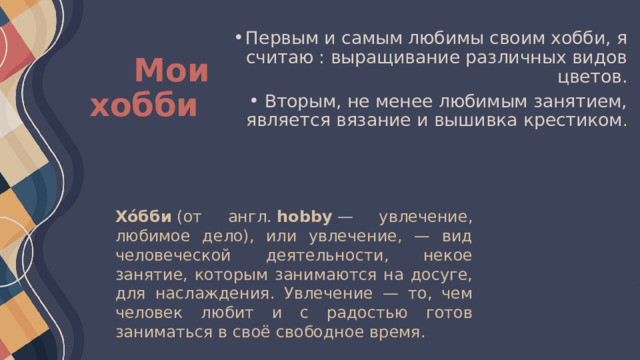 Первым и самым любимы своим хобби, я считаю : выращивание различных видов цветов. Вторым, не менее любимым занятием, является вязание и вышивка крестиком . Мои хобби Хо́бби  (от англ.  hobby  — увлечение, любимое дело), или увлечение, — вид человеческой деятельности, некое занятие, которым занимаются на досуге, для наслаждения. Увлечение — то, чем человек любит и с радостью готов заниматься в своё свободное время. 