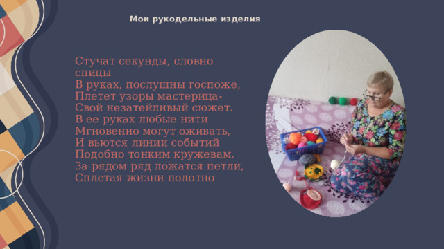 Мои рукодельные изделия   Стучат секунды, словно спицы  В руках, послушны госпоже,  Плетет узоры мастерица-  Свой незатейливый сюжет.  В ее руках любые нити  Мгновенно могут оживать,  И вьются линии событий  Подобно тонким кружевам.  За рядом ряд ложатся петли,  Сплетая жизни полотно 