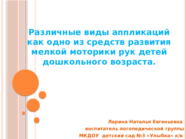 Различные виды аппликаций как одно из средств развития мелкой моторики рук детей дошкольного возраста. Ларина Наталья Евгеньевна воспитатель логопедической группы  МКДОУ детский сад №3 «Улыбка» к/в 