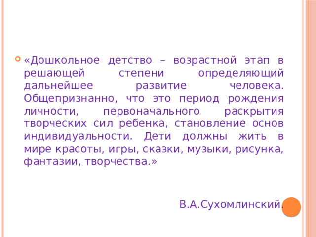 «Дошкольное детство – возрастной этап в решающей степени определяющий дальнейшее развитие человека. Общепризнанно, что это период рождения личности, первоначального раскрытия творческих сил ребенка, становление основ индивидуальности. Дети должны жить в мире красоты, игры, сказки, музыки, рисунка, фантазии, творчества.» В.А.Сухомлинский. 