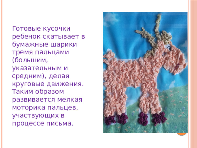 Готовые кусочки ребенок скатывает в бумажные шарики тремя пальцами (большим, указательным и средним), делая круговые движения. Таким образом развивается мелкая моторика пальцев, участвующих в процессе письма. 