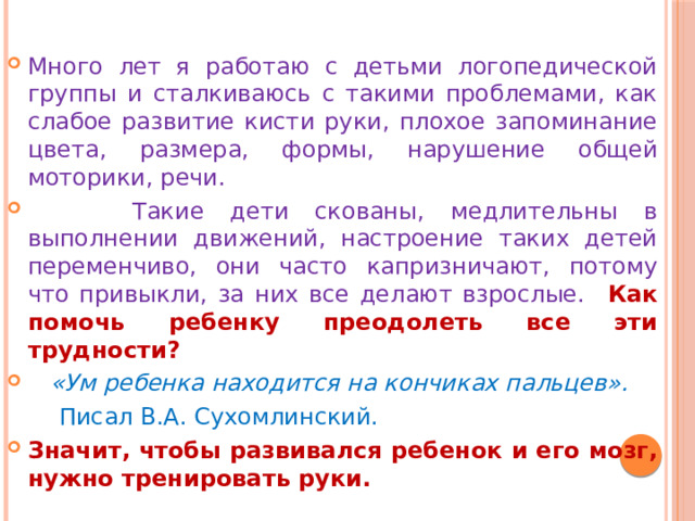 Много лет я работаю с детьми логопедической группы и сталкиваюсь с такими проблемами, как слабое развитие кисти руки, плохое запоминание цвета, размера, формы, нарушение общей моторики, речи.  Такие дети скованы, медлительны в выполнении движений, настроение таких детей переменчиво, они часто капризничают, потому что привыкли, за них все делают взрослые.  Как помочь ребенку преодолеть все эти трудности?  «Ум ребенка находится на кончиках пальцев».  Писал В.А. Сухомлинский. Значит, чтобы развивался ребенок и его мозг, нужно тренировать руки. 