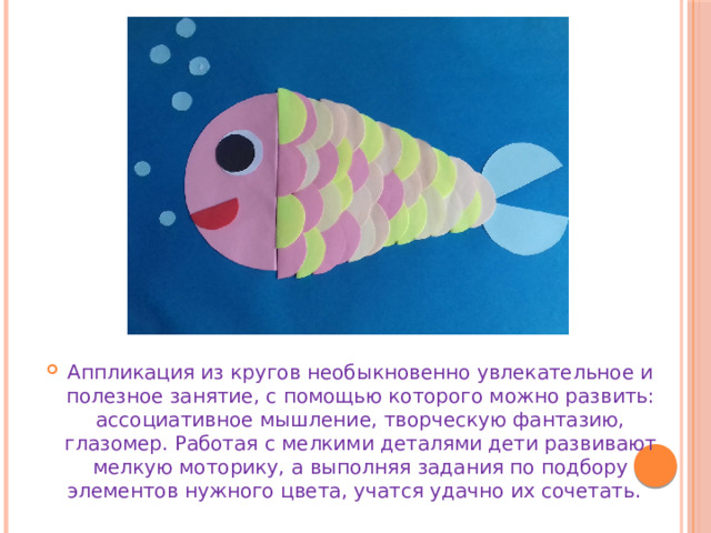 Аппликация из кругов необыкновенно увлекательное и полезное занятие, с помощью которого можно развить: ассоциативное мышление, творческую фантазию, глазомер. Работая с мелкими деталями дети развивают мелкую моторику, а выполняя задания по подбору элементов нужного цвета, учатся удачно их сочетать. 