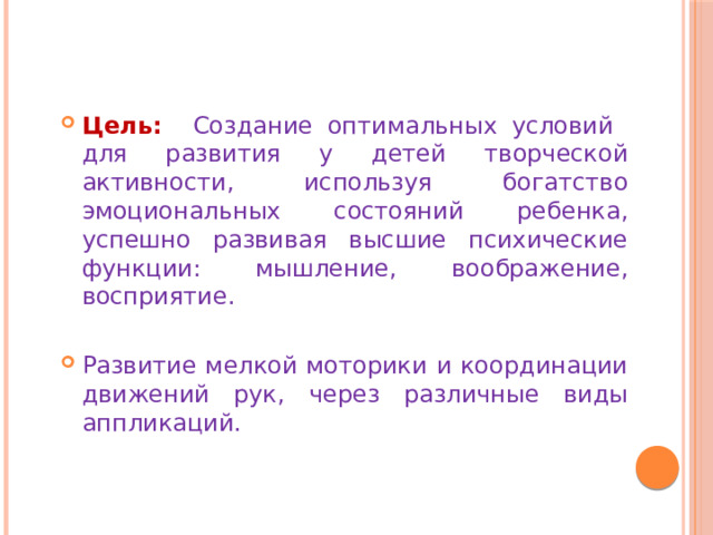 Цель:  Создание оптимальных условий для развития у детей творческой активности, используя богатство эмоциональных состояний ребенка, успешно развивая высшие психические функции: мышление, воображение, восприятие. Развитие мелкой моторики и координации движений рук, через различные виды аппликаций. 