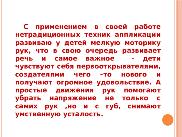  С применением в своей работе нетрадиционных техник аппликации развиваю у детей мелкую моторику рук, что в свою очередь развивает речь и самое важное - дети чувствуют себя первооткрывателями, создателями чего –то нового и получают огромное удовольствие. А простые движения рук помогают убрать напряжение не только с самих рук ,но и с губ, снимают умственную усталость.  