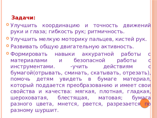  Задачи:  Улучшить координацию и точность движений руки и глаза; гибкость рук; ритмичность. Улучшить мелкую моторику пальцев, кистей рук. Развивать общую двигательную активность. Формировать навыки аккуратной работы с материалами и безопасной работы с инструментами. -учить действиям с бумагой(отрывать, сминать, скатывать, отрезать), помочь детям увидеть в бумаге материал, который поддается преобразованию и имеет свои свойства и качества: мягкая, плотная, гладкая, шероховатая, блестящая, матовая; бумага разного цвета, мнется, рвется, разрезается по разному шуршит. 