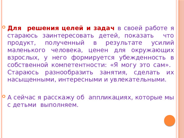 Для решения целей и задач в своей работе я стараюсь заинтересовать детей, показать что продукт, полученный в результате усилий маленького человека, ценен для окружающих взрослых, у него формируется убежденность в собственной компетентности: «Я могу это сам». Стараюсь разнообразить занятия, сделать их насыщенными, интересными и увлекательными. А сейчас я расскажу об аппликациях, которые мы с детьми выполняем. 