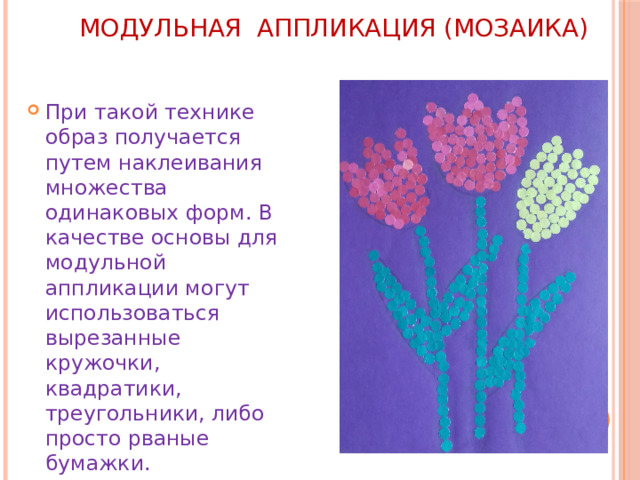 МОДУЛЬНАЯ АППЛИКАЦИЯ (мозаика)   При такой технике образ получается путем наклеивания множества одинаковых форм. В качестве основы для модульной аппликации могут использоваться вырезанные кружочки, квадратики, треугольники, либо просто рваные бумажки. 