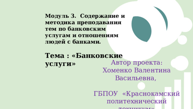 Модуль 3. Содержание и методика преподавания тем по банковским услугам и отношениям людей с банками. Тема : «Банковские услуги» Автор проекта: Хоменко Валентина Васильевна, ГБПОУ «Краснокамский политехнический техникум» 