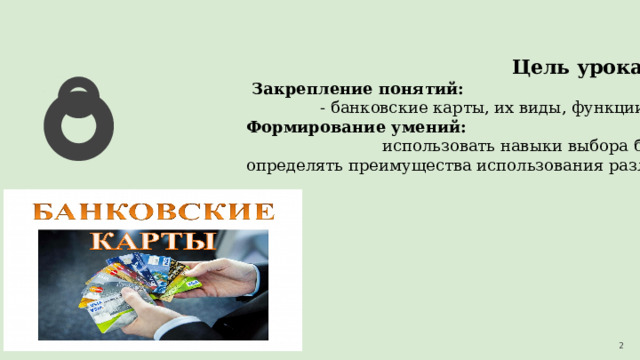 Цель урока:  Закрепление понятий: - банковские карты, их виды, функции, способы применения; Формирование умений: использовать навыки выбора банковских карт; определять преимущества использования различных видов банковских карт. 