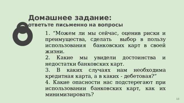 Домашнее задание: ответьте письменно на вопросы 1. “Можем ли мы сейчас, оценив риски и преимущества, сделать выбор в пользу использования банковских карт в своей жизни. 2. Какие мы увидели достоинства и недостатки банковских карт. 3. В каких случаях нам необходима кредитная карта, а в каких - дебетовая?” 4. Какие опасности нас подстерегают при использовании банковских карт, как их минимизировать? 