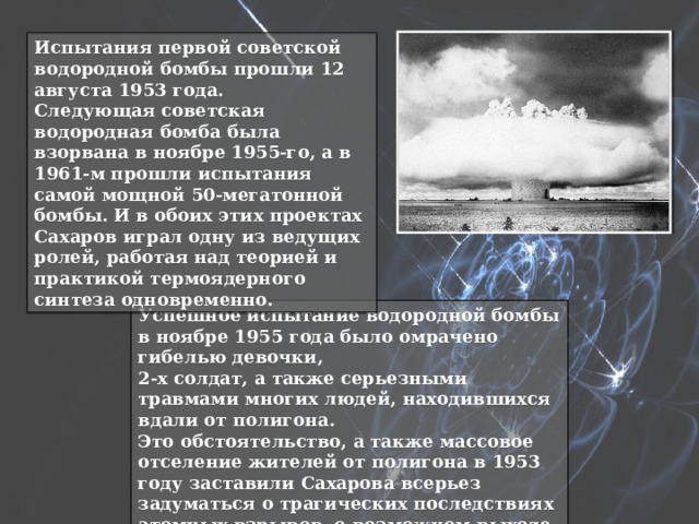 Испытания первой советской водородной бомбы прошли 12 августа 1953 года. Следующая советская водородная бомба была взорвана в ноябре 1955-го, а в 1961-м прошли испытания самой мощной 50-мегатонной бомбы. И в обоих этих проектах Сахаров играл одну из ведущих ролей, работая над теорией и практикой термоядерного синтеза одновременно. Успешное испытание водородной бомбы в ноябре 1955 года было омрачено гибелью девочки, 2-х солдат, а также серьезными травмами многих людей, находившихся вдали от полигона. Это обстоятельство, а также массовое отселение жителей от полигона в 1953 году заставили Сахарова всерьез задуматься о трагических последствиях атомных взрывов, о возможном выходе этой страшной силы из-под контроля. 