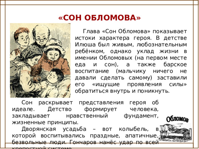 «СОН ОБЛОМОВА» Глава «Сон Обломова» показывает истоки характера героя. В детстве Илюша был живым, любознательным ребёнком, однако уклад жизни в имении Обломовых (на первом месте еда и сон), а также барское воспитание (мальчику ничего не давали сделать самому) заставили его «ищущие проявления силы» обратиться внутрь и поникнуть. Сон раскрывает представления героя об идеале. Детство формирует человека, закладывает нравственный фундамент, жизненные принципы. Дворянская усадьба – вот колыбель, в которой воспитывались праздные, апатичные, безвольные люди. Гончаров нанёс удар по всей крепостной системе. 