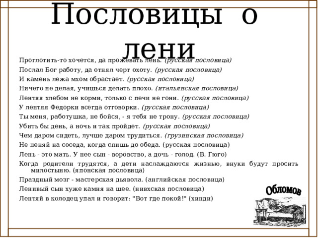 Пословицы о лени Проглотить-то хочется, да прожевать лень. (русская пословица)  Послал Бог работу, да отнял черт охоту. (русская пословица)  И камень лежа мхом обрастает. (русская пословица)  Ничего не делая, учишься делать плохо. (итальянская пословица)  Лентяя хлебом не корми, только с печи не гони. (русская пословица)  У лентяя Федорки всегда отговорки. (русская пословица)  Ты меня, работушка, не бойся, - я тебя не трону. (русская пословица)  Убить бы день, а ночь и так пройдет. (русская пословица)  Чем даром сидеть, лучше даром трудиться. (грузинская пословица)  Не пеняй на соседа, когда спишь до обеда. (русская пословица) Лень - это мать. У нее сын - воровство, а дочь - голод. (В. Гюго) Когда родители трудятся, а дети наслаждаются жизнью, внуки будут просить милостыню. (японская пословица) Праздный мозг - мастерская дьявола. (английская пословица) Ленивый сын хуже камня на шее. (нивхская пословица) Лентяй в колодец упал и говорит: 