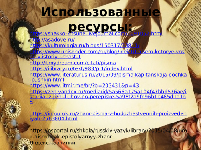 Использованные ресурсы: https://shakko-kitsune.livejournal.com/1091052.html http://asadove.ru/ https://kulturologia.ru/blogs/150317/33811/ https://www.unisender.com/ru/blog/idei/10-pisem-kotorye-voshli-v-istoriyu-chast-1 http://itmydream.com/citati/pisma https://ilibrary.ru/text/983/p.1/index.html https://www.literaturus.ru/2015/09/pisma-kapitanskaja-dochka-pushkin.html https://www.litmir.me/br/?b=203431&p=43 https://zen.yandex.ru/media/id/5a566a175a104f47bbd576ae/istoriia-iz-jizni-liubov-po-perepiske-5a98f2a9fd96b1e485d1e1b8  https://infourok.ru/zhanr-pisma-v-hudozhestvennih-proizvedeniyah-2563804.html  https://nsportal.ru/shkola/russkiy-yazyk/library/2015/04/08/urok-pismo-kak-epistolyarnyy-zhanr Яндекс.картинки 