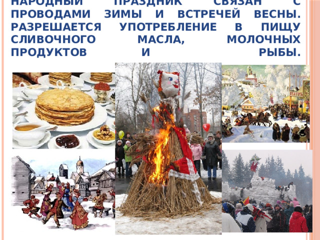 Масленица (сырная неделя) – русский народный праздник связан с проводами зимы и встречей весны. Разрешается употребление в пищу сливочного масла, молочных продуктов и рыбы.   