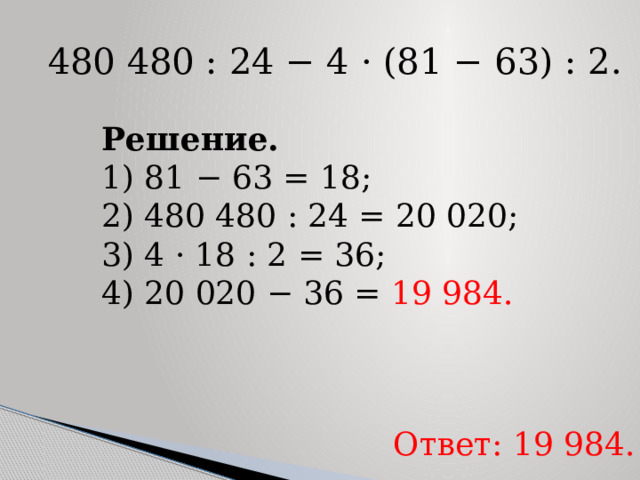   480 480 : 24 − 4 · (81 − 63) : 2. Решение. 1) 81 − 63 = 18; 2) 480 480 : 24 = 20 020; 3) 4 · 18 : 2 = 36; 4) 20 020 − 36 =  19 984. Ответ: 19 984. 