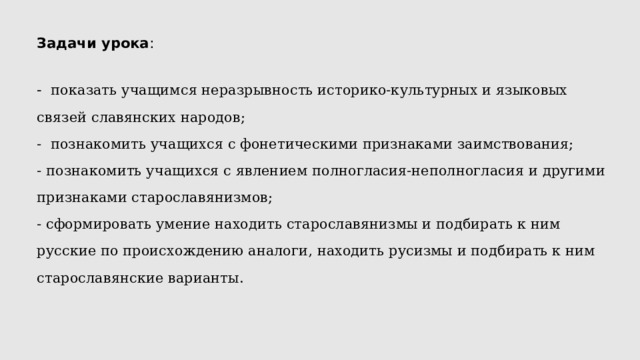 Задачи урока : - показать учащимся неразрывность историко-культурных и языковых связей славянских народов; - познакомить учащихся с фонетическими признаками заимствования; - познакомить учащихся с явлением полногласия-неполногласия и другими признаками старославянизмов; - сформировать умение находить старославянизмы и подбирать к ним русские по происхождению аналоги, находить русизмы и подбирать к ним старославянские варианты. 