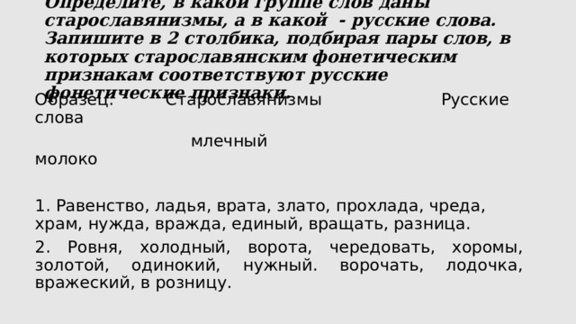  Определите, в какой группе слов даны старославянизмы, а в какой - русские слова. Запишите в 2 столбика, подбирая пары слов, в которых старославянским фонетическим признакам соответствуют русские фонетические признаки.   Образец: Старославянизмы Русские слова  млечный молоко   1. Равенство, ладья, врата, злато, прохлада, чреда, храм, нужда, вражда, единый, вращать, разница. 2. Ровня, холодный, ворота, чередовать, хоромы, золотой, одинокий, нужный. ворочать, лодочка, вражеский, в розницу. 