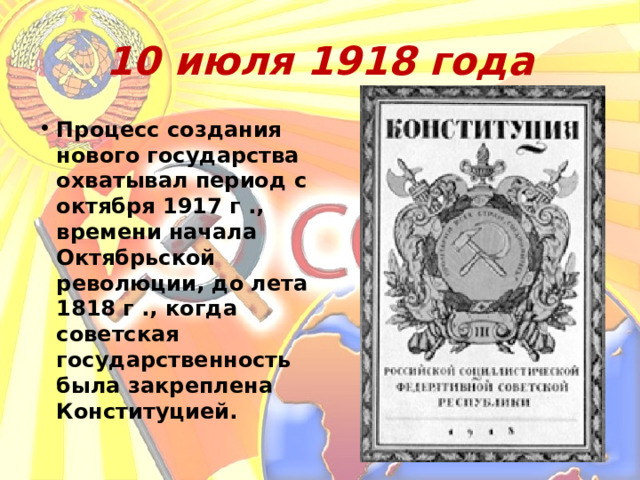 10 июля 1918 года Процесс создания нового государства охватывал период с октября 1917 г ., времени начала Октябрьской революции, до лета 1818 г ., когда советская государственность была закреплена Конституцией. 