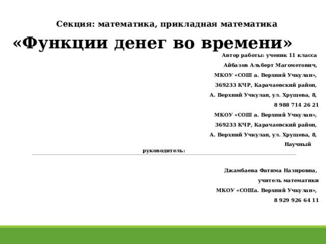    Секция: математика, прикладная математика «Функции денег во времени» Автор работы: ученик 11 класса Айбазов Альберт Магометович, МКОУ «СОШ а. Верхний Учкулан», 369233 КЧР, Карачаевский район, А. Верхний Учкулан, ул. Хрущева, 8, 8 988 714 26 21 МКОУ «СОШ а. Верхний Учкулан», 369233 КЧР, Карачаевский район, А. Верхний Учкулан, ул. Хрущева, 8,  Научный руководитель:  Джамбаева Фатима Назировна, учитель математики  МКОУ «СОШа. Верхний Учкулан», 8 929 926 64 11        