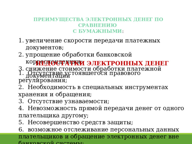 ПРЕИМУЩЕСТВА ЭЛЕКТРОННЫХ ДЕНЕГ ПО СРАВНЕНИЮ С БУМАЖНЫМИ : увеличение скорости передачи платежных документов; упрощение обработки банковской корреспонденции; снижение стоимости обработки платежной документации НЕДОСТАТКИ ЭЛЕКТРОННЫХ ДЕНЕГ   Отсутствие устоявшегося правового регулирования;  Необходимость в специальных инструментах хранения и обращения;  Отсутствие узнаваемости;  Невозможность прямой передачи денег от одного плательщика другому;  Несовершенство средств защиты;  возможное отслеживание персональных данных плательщиков и обращение электронных денег вне банковской системы; 