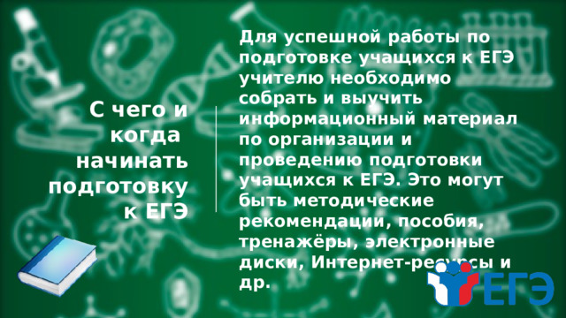 С чего и когда  начинать подготовку  к ЕГЭ Для успешной работы по подготовке учащихся к ЕГЭ учителю необходимо собрать и выучить информационный материал по организации и проведению подготовки учащихся к ЕГЭ. Это могут быть методические рекомендации, пособия, тренажёры, электронные диски, Интернет-ресурсы и др. 