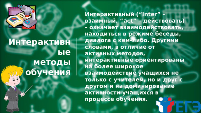 Интерактивные  методы  обучения Интерактивный (“Inter” – взаимный, “act” – действовать) – означает взаимодействовать, находиться в режиме беседы, диалога с кем-либо. Другими словами, в отличие от активных методов, интерактивные ориентированы на более широкое взаимодействие учащихся не только с учителем, но и друг с другом и на доминирование активности учащихся в процессе обучения. 