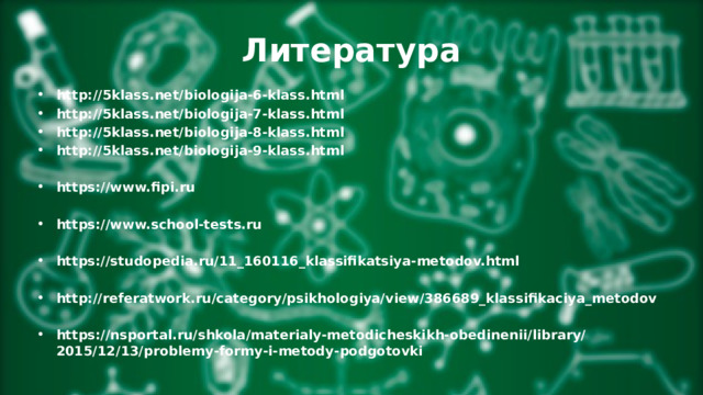 Литература http://5klass.net/biologija-6-klass.html http://5klass.net/biologija-7-klass.html http://5klass.net/biologija-8-klass.html http://5klass.net/biologija-9-klass.html  https://www.fipi.ru  https://www.school-tests.ru  https://studopedia.ru/11_160116_klassifikatsiya-metodov.html  http://referatwork.ru/category/psikhologiya/view/386689_klassifikaciya_metodov  https://nsportal.ru/shkola/materialy-metodicheskikh-obedinenii/library/2015/12/13/problemy-formy-i-metody-podgotovki 