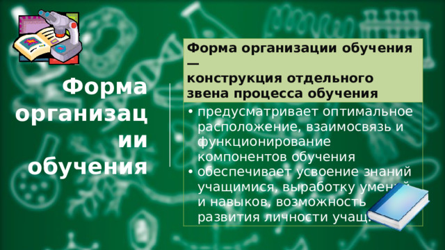 Форма организации обучения —  конструкция отдельного звена процесса обучения предусматривает оптимальное расположение, взаимосвязь и функционирование компонентов обучения обеспечивает усвоение знаний учащимися, выработку умений и навыков, возможность развития личности учащихся. Форма организации обучения 